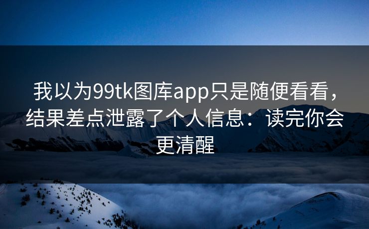我以为99tk图库app只是随便看看，结果差点泄露了个人信息：读完你会更清醒
