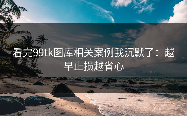 看完99tk图库相关案例我沉默了：越早止损越省心