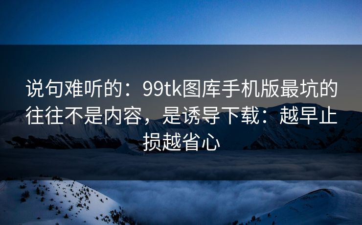 说句难听的:99tk图库手机版最坑的往往不是内容,是诱导下载:越早止损越省心
