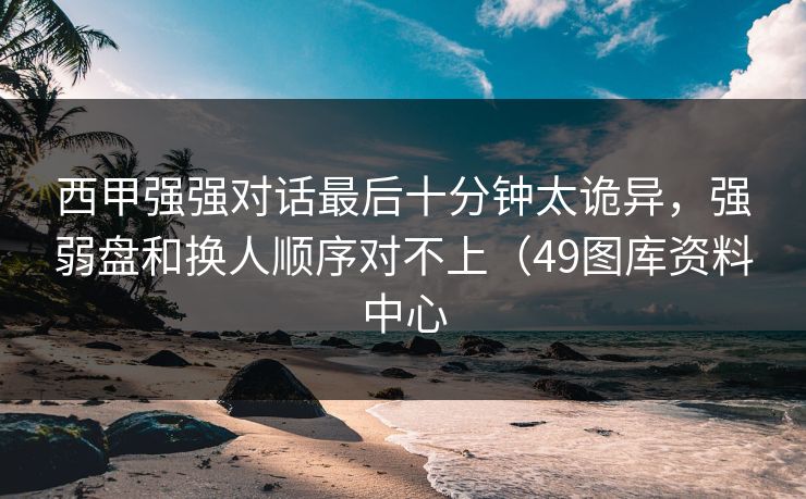 西甲强强对话最后十分钟太诡异，强弱盘和换人顺序对不上（49图库资料中心