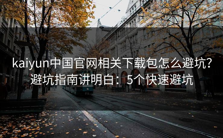 kaiyun中国官网相关下载包怎么避坑?避坑指南讲明白:5个快速避坑