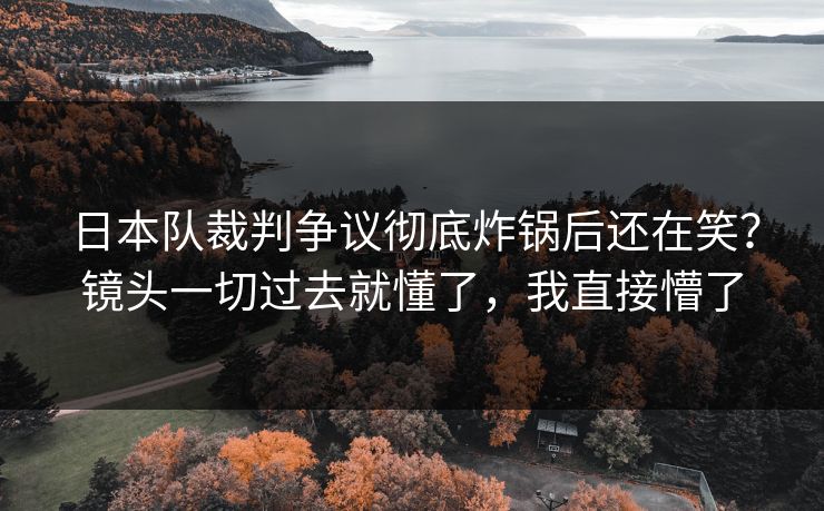 日本队裁判争议彻底炸锅后还在笑？镜头一切过去就懂了，我直接懵了