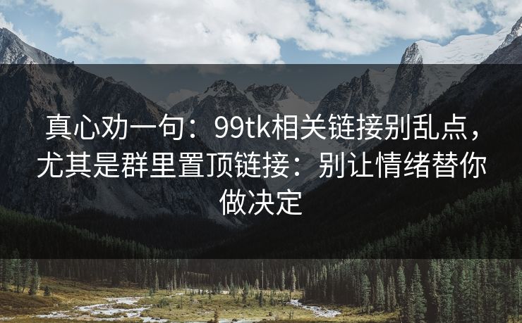 真心劝一句：99tk相关链接别乱点，尤其是群里置顶链接：别让情绪替你做决定
