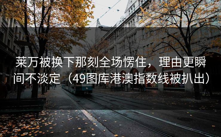 莱万被换下那刻全场愣住，理由更瞬间不淡定（49图库港澳指数线被扒出）