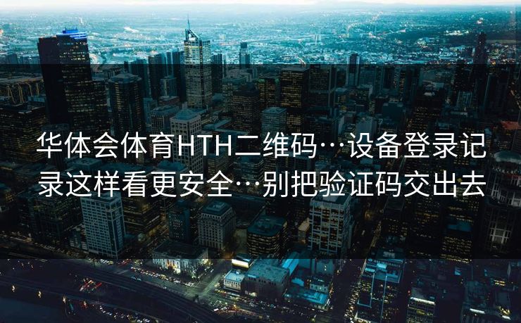 华体会体育HTH二维码…设备登录记录这样看更安全…别把验证码交出去