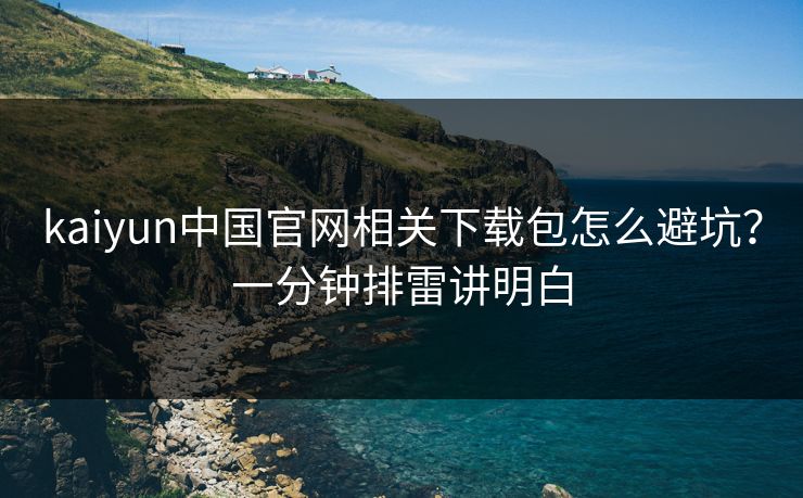 kaiyun中国官网相关下载包怎么避坑？一分钟排雷讲明白