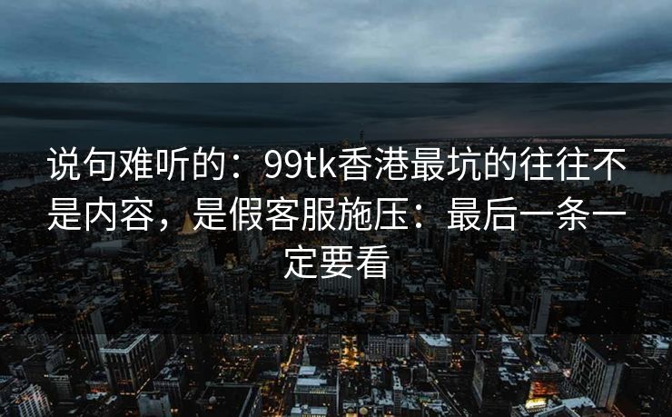 说句难听的：99tk香港最坑的往往不是内容，是假客服施压：最后一条一定要看