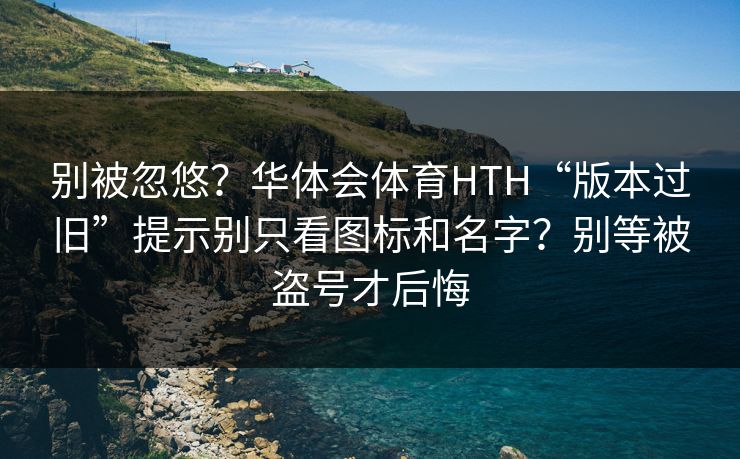 别被忽悠？华体会体育HTH“版本过旧”提示别只看图标和名字？别等被盗号才后悔