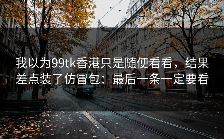 我以为99tk香港只是随便看看,结果差点装了仿冒包:最后一条一定要看