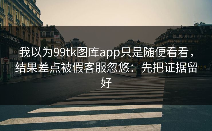 我以为99tk图库app只是随便看看，结果差点被假客服忽悠：先把证据留好