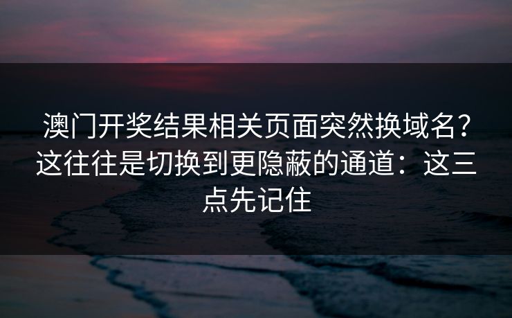 澳门开奖结果相关页面突然换域名？这往往是切换到更隐蔽的通道：这三点先记住