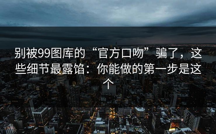 别被99图库的“官方口吻”骗了，这些细节最露馅：你能做的第一步是这个