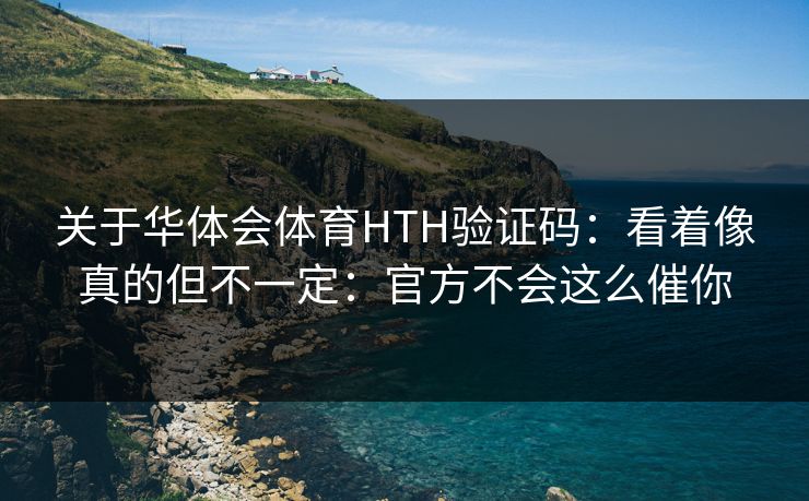 关于华体会体育HTH验证码：看着像真的但不一定：官方不会这么催你