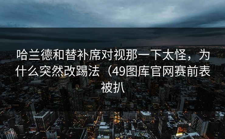 哈兰德和替补席对视那一下太怪，为什么突然改踢法（49图库官网赛前表被扒