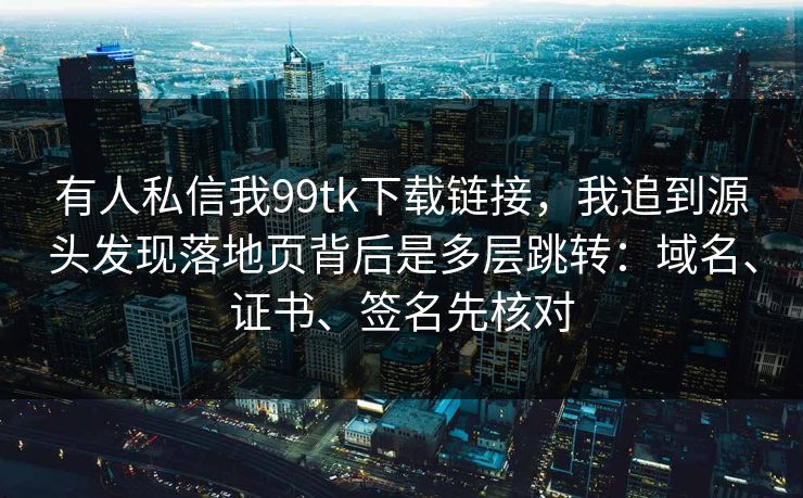 有人私信我99tk下载链接，我追到源头发现落地页背后是多层跳转：域名、证书、签名先核对