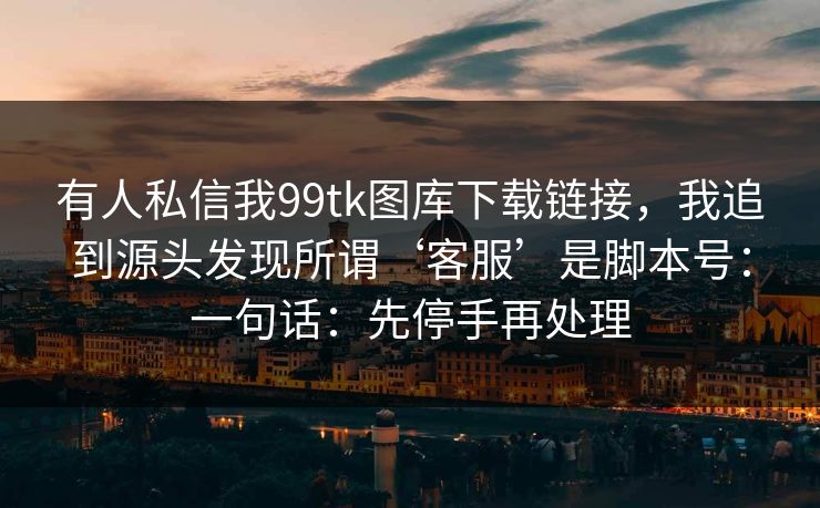 有人私信我99tk图库下载链接，我追到源头发现所谓‘客服’是脚本号：一句话：先停手再处理