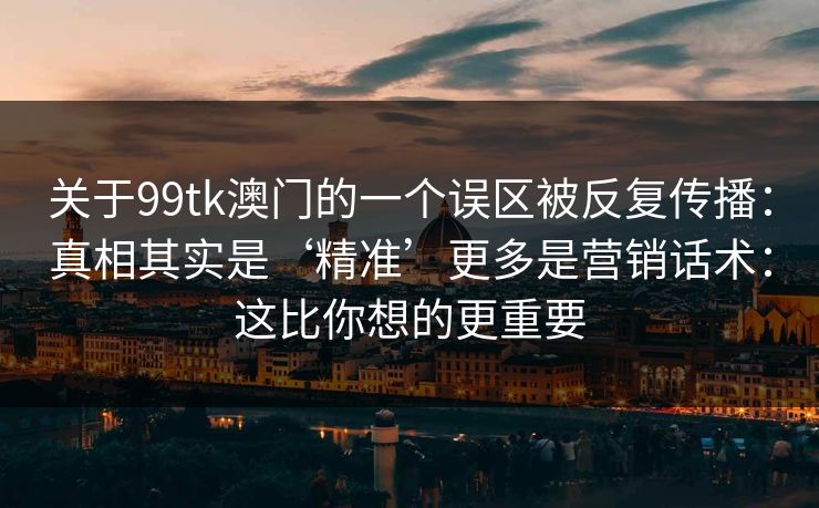 关于99tk澳门的一个误区被反复传播：真相其实是‘精准’更多是营销话术：这比你想的更重要