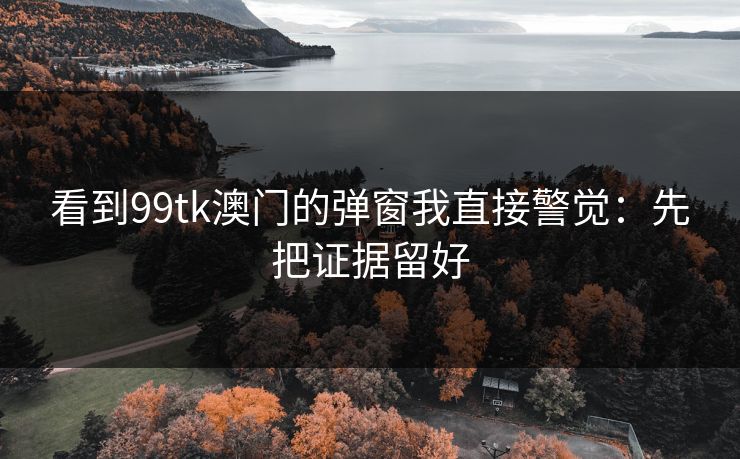 看到99tk澳门的弹窗我直接警觉：先把证据留好