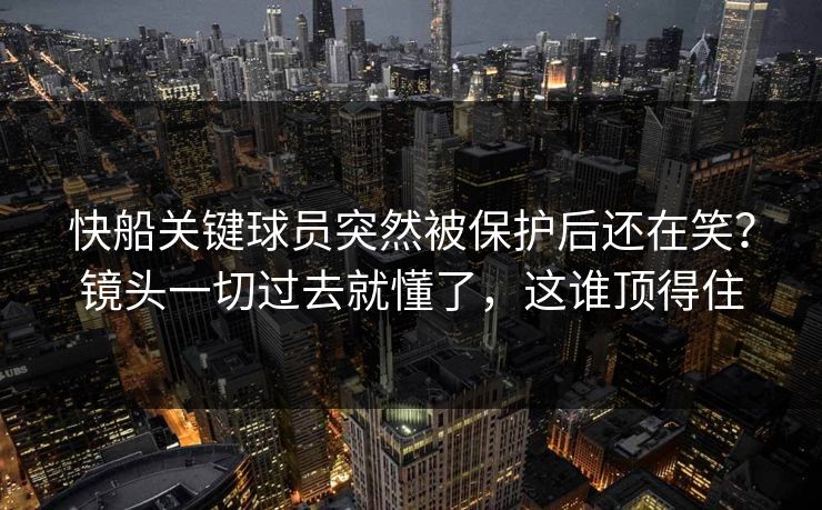 快船关键球员突然被保护后还在笑？镜头一切过去就懂了，这谁顶得住