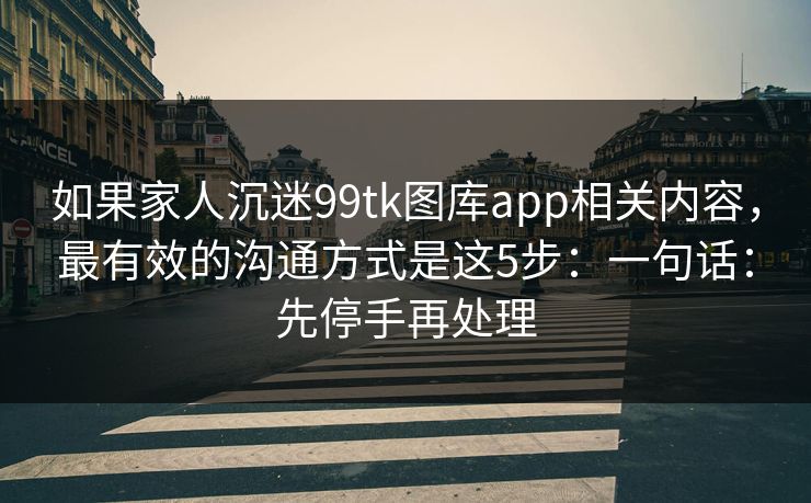 如果家人沉迷99tk图库app相关内容，最有效的沟通方式是这5步：一句话：先停手再处理