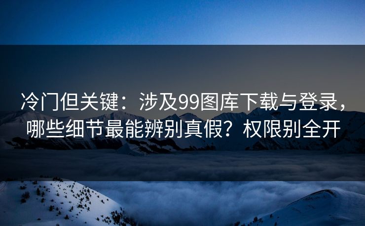 冷门但关键：涉及99图库下载与登录，哪些细节最能辨别真假？权限别全开