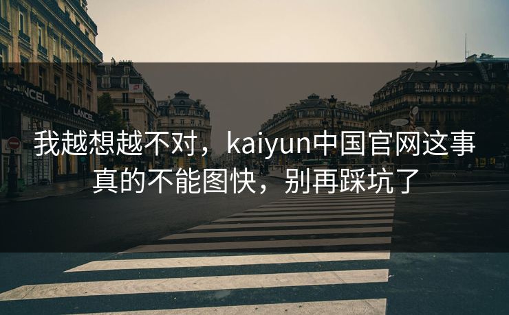 我越想越不对，kaiyun中国官网这事真的不能图快，别再踩坑了
