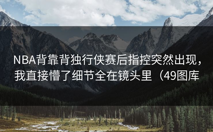 NBA背靠背独行侠赛后指控突然出现，我直接懵了细节全在镜头里（49图库