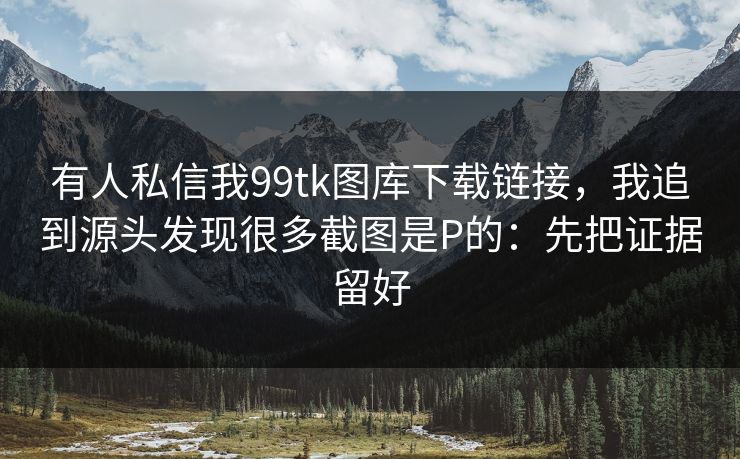 有人私信我99tk图库下载链接，我追到源头发现很多截图是P的：先把证据留好