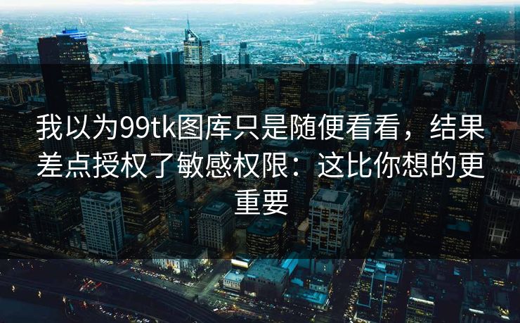 我以为99tk图库只是随便看看，结果差点授权了敏感权限：这比你想的更重要